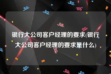 银行大公司客户经理的要求(银行大公司客户经理的要求是什么)