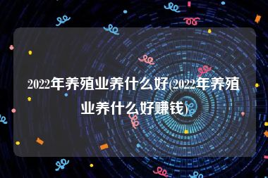 2022年养殖业养什么好(2022年养殖业养什么好赚钱)