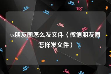 vx朋友圈怎么发文件〈微信朋友圈怎样发文件〉