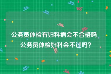 公务员体检有妇科病会不合格吗_公务员体检妇科会不过吗？