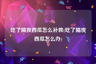 吃了隔夜西瓜怎么补救(吃了隔夜西瓜怎么办)