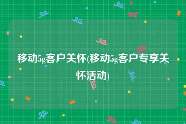 移动5g客户关怀(移动5g客户专享关怀活动)