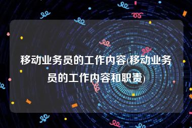 移动业务员的工作内容(移动业务员的工作内容和职责)