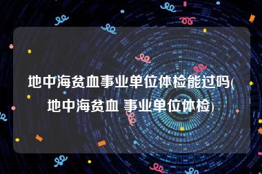 地中海贫血事业单位体检能过吗(地中海贫血 事业单位体检)