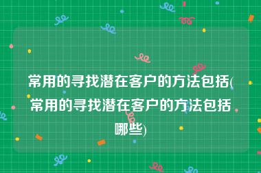 常用的寻找潜在客户的方法包括(常用的寻找潜在客户的方法包括哪些)