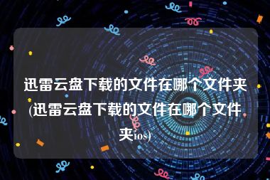 迅雷云盘下载的文件在哪个文件夹(迅雷云盘下载的文件在哪个文件夹ios)