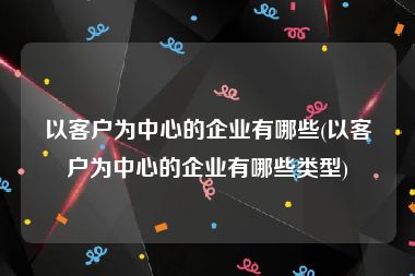 以客户为中心的企业有哪些(以客户为中心的企业有哪些类型)