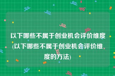 以下哪些不属于创业机会评价维度(以下哪些不属于创业机会评价维度的方法)