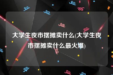 大学生夜市摆摊卖什么(大学生夜市摆摊卖什么最火爆)