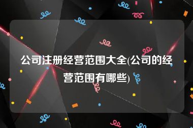 公司注册经营范围大全(公司的经营范围有哪些)