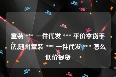 童装 *** 一件代发 *** 平价拿货手法,随州童装 *** 一件代发 *** 怎么低价提货