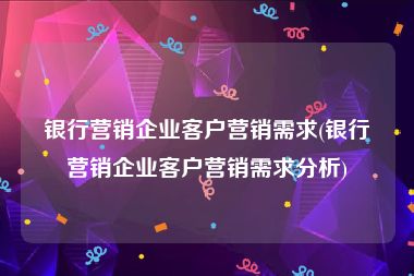 银行营销企业客户营销需求(银行营销企业客户营销需求分析)