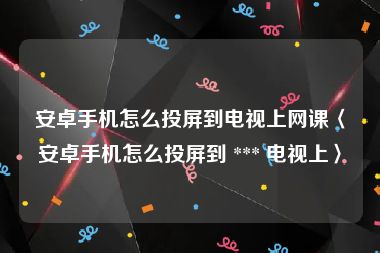 安卓手机怎么投屏到电视上网课〈安卓手机怎么投屏到 *** 电视上〉