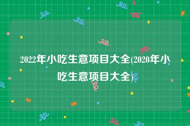 2022年小吃生意项目大全(2020年小吃生意项目大全)