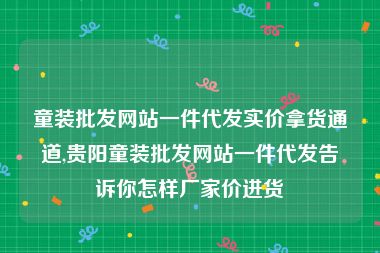 童装批发网站一件代发实价拿货通道,贵阳童装批发网站一件代发告诉你怎样厂家价进货