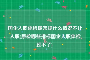 国企入职体检尿常规什么情况不让入职(尿检哪些指标国企入职体检过不了) 