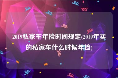 2019私家车年检时间规定(2019年买的私家车什么时候年检)