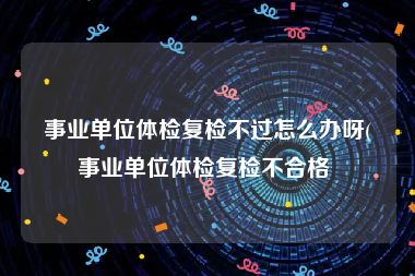 事业单位体检复检不过怎么办呀(事业单位体检复检不合格 