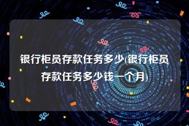 银行柜员存款任务多少(银行柜员存款任务多少钱一个月)