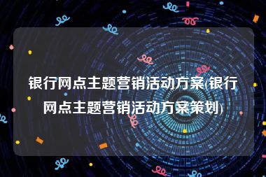 银行网点主题营销活动方案(银行网点主题营销活动方案策划)