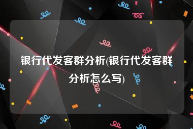 银行代发客群分析(银行代发客群分析怎么写)