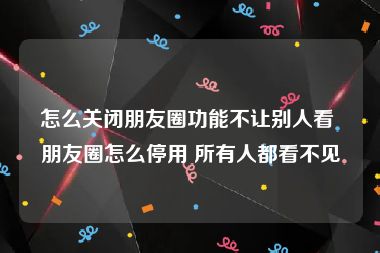 怎么关闭朋友圈功能不让别人看 朋友圈怎么停用 所有人都看不见