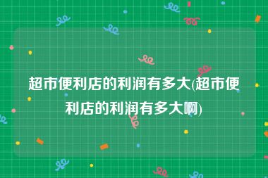 超市便利店的利润有多大(超市便利店的利润有多大啊)