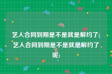 艺人合同到期是不是就是解约了(艺人合同到期是不是就是解约了呢)