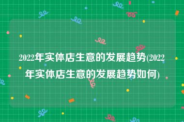 2022年实体店生意的发展趋势(2022年实体店生意的发展趋势如何)