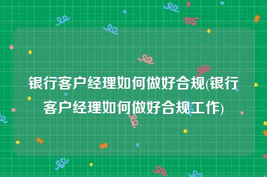 银行客户经理如何做好合规(银行客户经理如何做好合规工作)