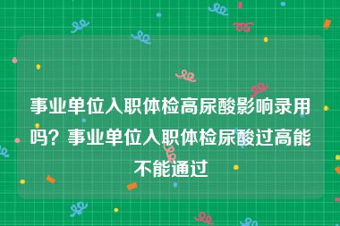 事业单位入职体检高尿酸影响录用吗？事业单位入职体检尿酸过高能不能通过