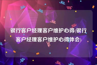 银行客户经理客户维护心得(银行客户经理客户维护心得体会)