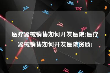 医疗器械销售如何开发医院(医疗器械销售如何开发医院资质)