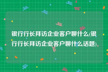 银行行长拜访企业客户聊什么(银行行长拜访企业客户聊什么话题)