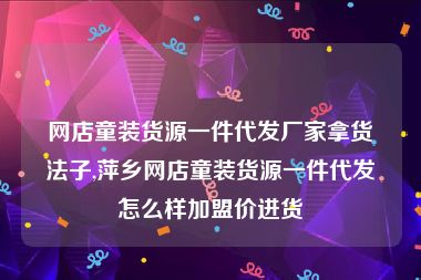 网店童装货源一件代发厂家拿货法子,萍乡网店童装货源一件代发怎么样加盟价进货