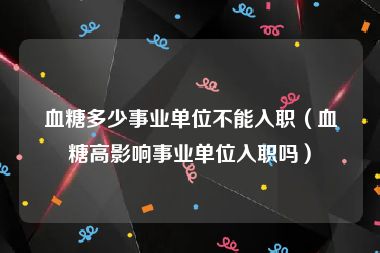 血糖多少事业单位不能入职（血糖高影响事业单位入职吗）