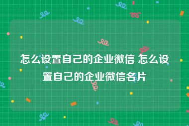 怎么设置自己的企业微信 怎么设置自己的企业微信名片