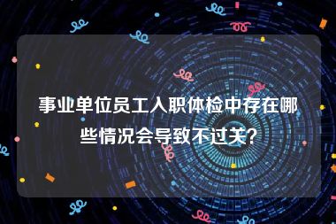 事业单位员工入职体检中存在哪些情况会导致不过关？