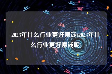 2023年什么行业更好赚钱(2023年什么行业更好赚钱呢)