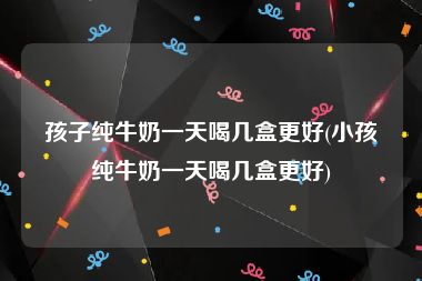 孩子纯牛奶一天喝几盒更好(小孩纯牛奶一天喝几盒更好)