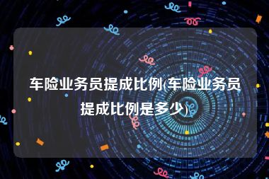 车险业务员提成比例(车险业务员提成比例是多少)