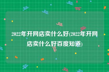 2022年开网店卖什么好(2022年开网店卖什么好百度知道)