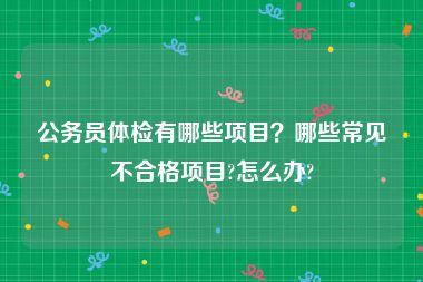 公务员体检有哪些项目？哪些常见不合格项目?怎么办?