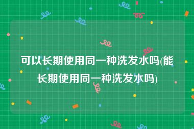 可以长期使用同一种洗发水吗(能长期使用同一种洗发水吗)