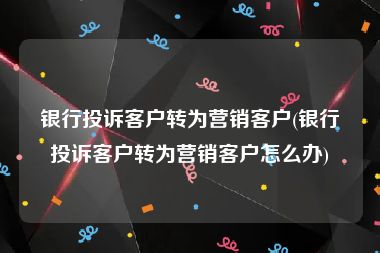 银行投诉客户转为营销客户(银行投诉客户转为营销客户怎么办)