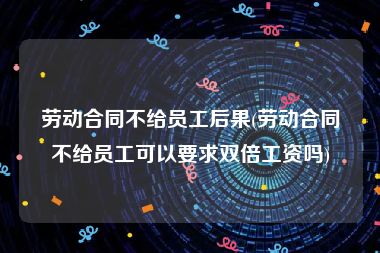 劳动合同不给员工后果(劳动合同不给员工可以要求双倍工资吗)