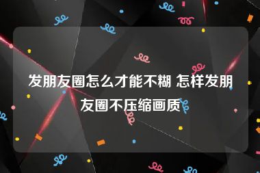 发朋友圈怎么才能不糊 怎样发朋友圈不压缩画质