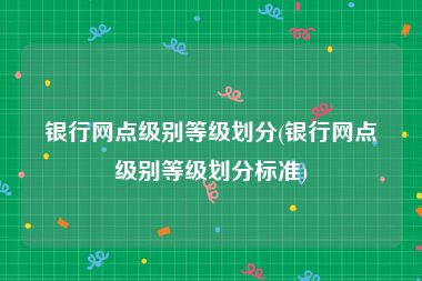 银行网点级别等级划分(银行网点级别等级划分标准)