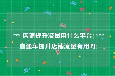  *** 店铺提升流量用什么平台( *** 直通车提升店铺流量有用吗)