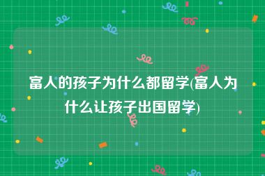 富人的孩子为什么都留学(富人为什么让孩子出国留学)